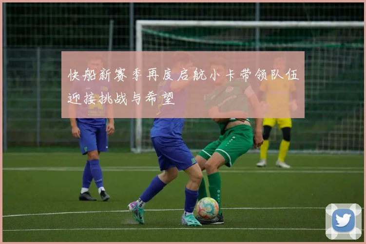 快船新赛季再度启航小卡带领队伍迎接挑战与希望