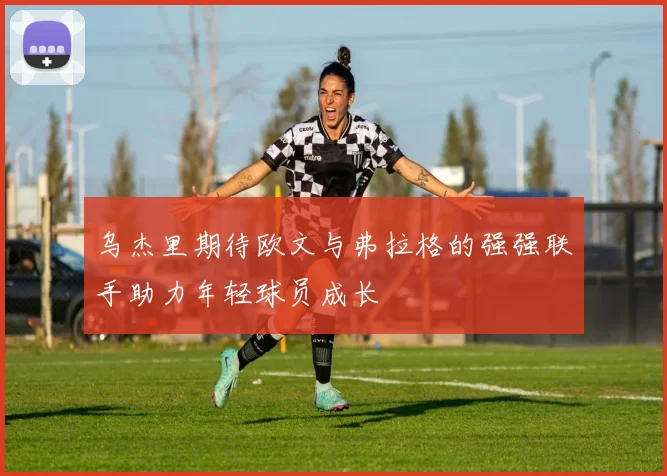 乌杰里期待欧文与弗拉格的强强联手助力年轻球员成长