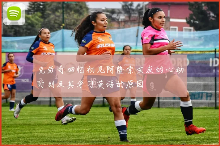 克劳奇回忆初见阿隆索女友的心动时刻及其学习英语的原因
