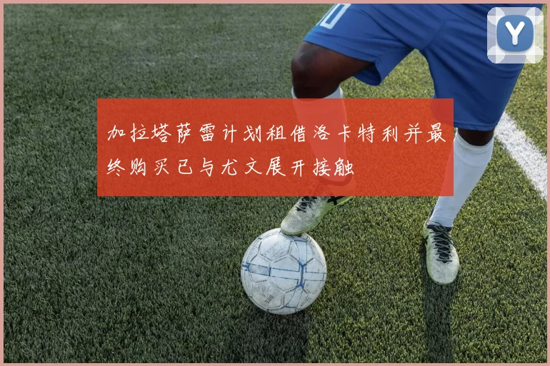 加拉塔萨雷计划租借洛卡特利并最终购买已与尤文展开接触