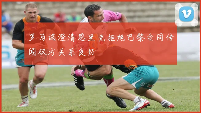 罗马诺澄清恩里克拒绝巴黎合同传闻双方关系良好