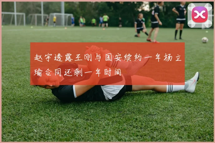 赵宇透露王刚与国安续约一年杨立瑜合同还剩一年时间