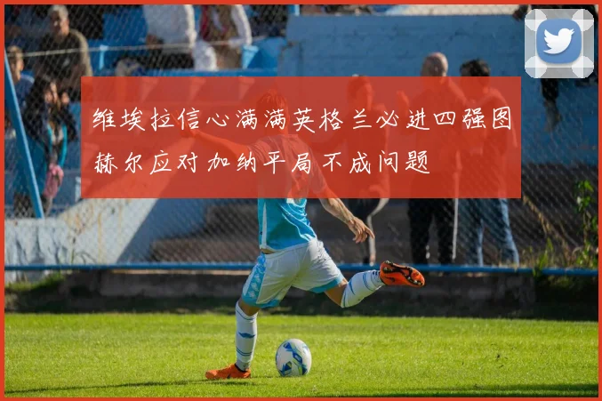 维埃拉信心满满英格兰必进四强图赫尔应对加纳平局不成问题