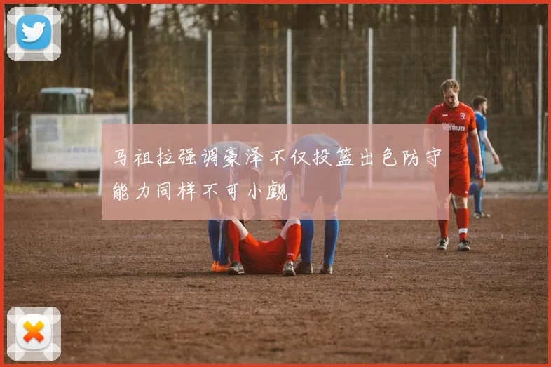 马祖拉强调豪泽不仅投篮出色防守能力同样不可小觑