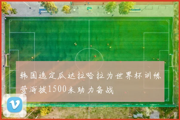 韩国选定瓜达拉哈拉为世界杯训练营海拔1500米助力备战