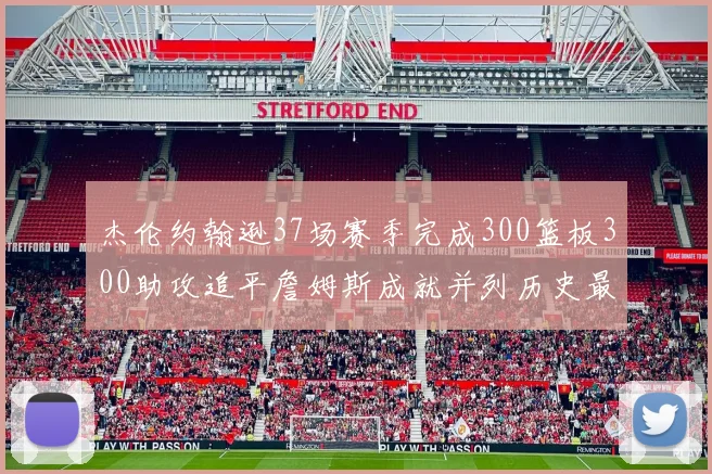 杰伦约翰逊37场赛季完成300篮板300助攻追平詹姆斯成就并列历史最快前锋