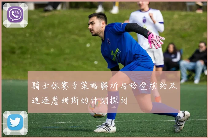 骑士休赛季策略解析与哈登续约及追逐詹姆斯的计划探讨