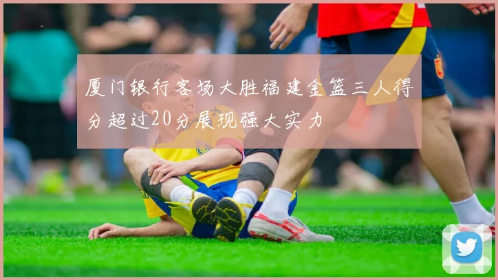 厦门银行客场大胜福建金篮三人得分超过20分展现强大实力